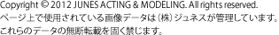 Copyright © 2012 JUNES ACTING & MODELING. All rights reserved. ページ上で使用されている画像データは（株）ジュネスが管理しています。これらのデータの無断転載を固く禁じます。